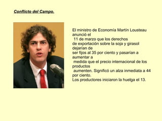 Conflicto del Campo. El ministro de Economía Martín Lousteau anunció el  11 de marzo que los derechos  de exportación sobre la soja y girasol dejarían de  ser fijos al 35 por ciento y pasarían a aumentar a  medida que el precio internacional de los productos  aumenten. Significó un alza inmediata a 44 por ciento.  Los productores iniciaron la huelga el 13.  