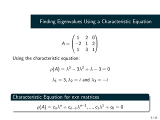 Finding Eigenvalues Using a Characteristic Equation
A =



1 2 0
−2 1 2
1 3 1



Using the characteristic equation:
ρ(A) = λ3
− 3λ2
+ λ − 3 = 0
λ1 = 3, λ2 = i and λ3 = −i
Characteristic Equation for nxn matrices
ρ(A) = cnλn
+ cn−1λn−1
, ..., c1λ1
+ c0 = 0
3 / 10
 