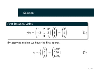 Solution
First Iteration yields
Ax0 =



1 2 0
−2 1 2
1 3 1






1
1
1


 =



3
1
5


 (1)
By applying scaling we have the first approx.
x1 =
1
5



3
1
5


 =



0.60
0.20
1.00


 (2)
4 / 10
 
