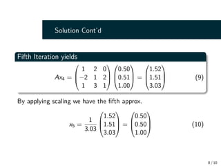Solution Cont’d
Fifth Iteration yields
Ax4 =



1 2 0
−2 1 2
1 3 1






0.50
0.51
1.00


 =



1.52
1.51
3.03


 (9)
By applying scaling we have the fifth approx.
x5 =
1
3.03



1.52
1.51
3.03


 =



0.50
0.50
1.00


 (10)
8 / 10
 