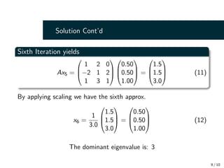 Solution Cont’d
Sixth Iteration yields
Ax5 =



1 2 0
−2 1 2
1 3 1






0.50
0.50
1.00


 =



1.5
1.5
3.0


 (11)
By applying scaling we have the sixth approx.
x6 =
1
3.0



1.5
1.5
3.0


 =



0.50
0.50
1.00


 (12)
The dominant eigenvalue is: 3
9 / 10
 