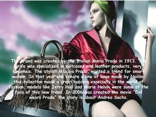 The brand  was created by the Italian Mario Prada in 1913. The grife was specialized in suitcases and leather products, very luxurious. The stylist Miuccia  Prada, wanted a trend for  smart women. In that year she create a line of bags made by Nailón, this collection made a great success especially in the world of fashion, models like Jerry Hall and Marie Helvin were some of the fans of this new trend. In 2006 was created the movie “Evil wears Prada” the story is about Andrea Sachs. 