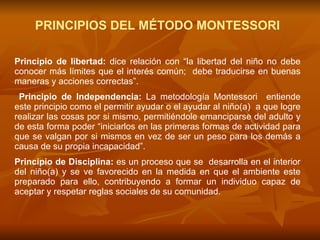 PRINCIPIOS DEL MÉTODO MONTESSORI Principio de libertad:  dice relación con “la libertad del niño no debe conocer más límites que el interés común;  debe traducirse en buenas maneras y acciones correctas”.  Principio de Independencia:   La metodología Montessori  entiende este principio como el permitir ayudar o el ayudar al niño(a)  a que logre realizar las cosas por si mismo, permitiéndole emanciparse del adulto y de esta forma poder “iniciarlos en las primeras formas de actividad para que se valgan por si mismos en vez de ser un peso para los demás a causa de su propia incapacidad”. Principio de Disciplina:  es un proceso que se  desarrolla en el interior del niño(a) y se ve favorecido en la medida en que el ambiente este preparado para ello,  contribuyendo a formar un individuo capaz de aceptar y respetar reglas sociales de su comunidad. 