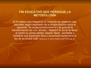 FIN EDUCATIVO QUE PERSIGUE LA METODOLOGÍA El fin básico que integraría un conjunto de objetivos más parciales según expresión de la propia doctora sería la siguiente: “la causa transformadora y la guía de la transformación es una: ‘el niño’.  Nuestro fin es el de llevar al centro su personalidad, dejarla ‘obrar’, permitirle y facilitarle una expansión libre y armoniosa conforme a la ley de su propia vida”  (Montessori, M. IDEAS SOBRE MI MÉTODO, pág. 42) 