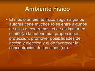 Ambiente Físico El medio ambiente físico según algunos autores tiene muchos roles entre algunos de ellos encontramos, el de estimular en el niño(a) la autonomía, proporcionar protección, promover posibilidades de acción y elección y el de favorecer la concentración de los niños (as).   