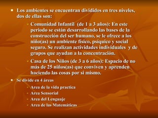 Los ambientes se encuentran divididos en tres niveles, dos de ellas son: Comunidad Infantil  (de 1 a 3 años): En este periodo se están desarrollando las bases de la construcción del ser humano, se le ofrece a los niño(as) un ambiente físico, psíquico y social seguro. Se realizan actividades individuales  y de grupos que ayudan a la concentración. Casa de los Niños (de 3 a 6 años): Espacio de no más de 25 niños(as) que conviven y aprenden  haciendo las cosas por si mismo. Se divide en 4 áreas Area de la vida practica Area Sensorial Area del Lenguaje Area de las Matemáticas 
