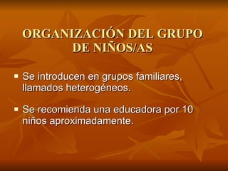 ORGANIZACIÓN DEL GRUPO DE NIÑOS/AS Se introducen en grupos familiares, llamados heterogéneos. Se recomienda una educadora por 10 niños aproximadamente. 