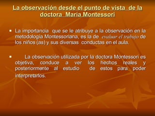 La observación desde el punto de vista  de la doctora  María Montessori La importancia  que se le atribuye a la observación en la metodología Montessoriana, es la de  evaluar el trabajo   de los niños (as) y sus diversas  conductas en el aula.  La observación utilizada por la doctora Montessori es objetiva, conduce a ver los hechos reales y posteriormente al estudio  de estos para poder interpretarlos.   