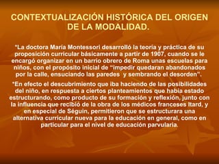 CONTEXTUALIZACIÓN HISTÓRICA DEL ORIGEN DE LA MODALIDAD.   *La doctora María Montessori desarrolló la teoría y práctica de su proposición curricular básicamente a partir de 1907, cuando se le encargó organizar en un barrio obrero de Roma unas escuelas para niños, con el propósito inicial de “impedir quedaran abandonados por la calle, ensuciando las paredes  y sembrando el desorden”.   *En efecto el descubrimiento que iba haciendo de las posibilidades del niño, en respuesta a ciertos planteamientos que había estado estructurando, como producto de su formación y reflexión, junto con la influencia que recibió de la obra de los médicos franceses Itard, y en especial de Séguin, permitieron que se estructurara una alternativa curricular nueva para la educación en general, como en particular para el nivel de educación parvularia . 