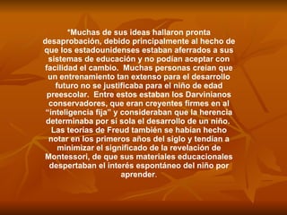 *Muchas de sus ideas hallaron pronta desaprobación, debido principalmente al hecho de que los estadounidenses estaban aferrados a sus sistemas de educación y no podían aceptar con facilidad el cambio.  Muchas personas creían que un entrenamiento tan extenso para el desarrollo futuro no se justificaba para el niño de edad preescolar.  Entre estos estaban los Darvinianos conservadores, que eran creyentes firmes en al “inteligencia fija” y consideraban que la herencia determinaba por sí sola el desarrollo de un niño.  Las teorías de Freud también se habían hecho notar en los primeros años del siglo y tendían a minimizar el significado de la revelación de Montessori, de que sus materiales educacionales despertaban el interés espontáneo del niño por aprender . 