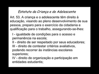 Estatuto da Criança e do Adolescente Art. 53. A criança e o adolescente têm direito à educação, visando ao pleno desenvolvimento de sua pessoa, preparo para o exercício da cidadania e qualificação para o trabalho, assegurando-se-lhes: I - igualdade de condições para o acesso e permanência na escola; II - direito de ser respeitado por seus educadores; III - direito de contestar critérios avaliativos, podendo recorrer às instâncias escolares superiores; IV - direito de organização e participação em entidades estudantis; 