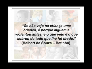 “ Se não vejo na criança uma criança, é porque alguém a violentou antes, e o que vejo é o que sobrou de tudo que lhe foi tirado.” (Helbert de Souza – Betinho)   