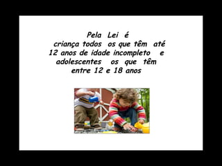 Pela  Lei  é criança todos  os que têm  até 12 anos de idade incompleto  e  adolescentes  os  que  têm  entre 12 e 18 anos  