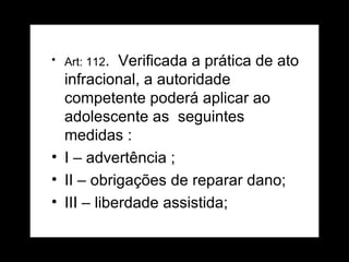 Art: 112 .  Verificada a prática de ato infracional, a autoridade competente poderá aplicar ao adolescente as  seguintes medidas : I – advertência ; II – obrigações de reparar dano; III – liberdade assistida; 