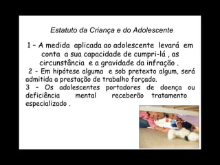 Estatuto da Criança e do Adolescente 1 – A medida  aplicada ao adolescente  levará  em conta  a sua capacidade de cumpri-lá , as circunstância  e a gravidade da infração .  2 – Em hipótese alguma  e sob pretexto algum, será admitida a prestação de trabalho forçado. 3 – Os adolescentes portadores de doença ou deficiência  mental  receberão tratamento  especializado .  
