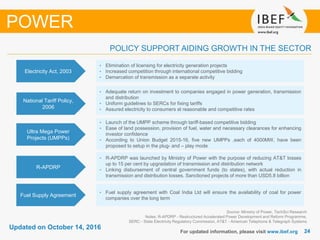 2424
Updated on October 14, 2016
For updated information, please visit www.ibef.org
Source: Ministry of Power, TechSci Research
Notes: R-APDRP - Restructured Accelerated Power Development and Reform Programme,
SERC - State Electricity Regulatory Commission, AT&T - American Telephone & Telegraph Systems
POLICY SUPPORT AIDING GROWTH IN THE SECTOR
POWER
Electricity Act, 2003
• Elimination of licensing for electricity generation projects
• Increased competition through international competitive bidding
• Demarcation of transmission as a separate activity
National Tariff Policy,
2006
• Adequate return on investment to companies engaged in power generation, transmission
and distribution
• Uniform guidelines to SERCs for fixing tariffs
• Assured electricity to consumers at reasonable and competitive rates
Ultra Mega Power
Projects (UMPPs)
• Launch of the UMPP scheme through tariff-based competitive bidding
• Ease of land possession, provision of fuel, water and necessary clearances for enhancing
investor confidence
• According to Union Budget 2015-16, five new UMPPs ,each of 4000MW, have been
proposed to setup in the plug- and – play mode
R-APDRP
• R-APDRP was launched by Ministry of Power with the purpose of reducing AT&T losses
up to 15 per cent by upgradation of transmission and distribution network
• Linking disbursement of central government funds (to states), with actual reduction in
transmission and distribution losses. Sanctioned projects of more than USD5.8 billion
Fuel Supply Agreement
• Fuel supply agreement with Coal India Ltd will ensure the availability of coal for power
companies over the long term
 