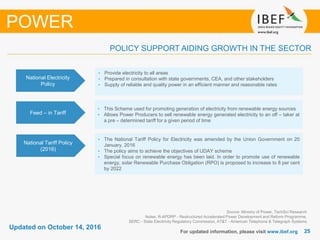 2525
Updated on October 14, 2016
For updated information, please visit www.ibef.org
Source: Ministry of Power, TechSci Research
Notes: R-APDRP - Restructured Accelerated Power Development and Reform Programme,
SERC - State Electricity Regulatory Commission, AT&T - American Telephone & Telegraph Systems
POLICY SUPPORT AIDING GROWTH IN THE SECTOR
POWER
National Electricity
Policy
• Provide electricity to all areas
• Prepared in consultation with state governments, CEA, and other stakeholders
• Supply of reliable and quality power in an efficient manner and reasonable rates
Feed – in Tariff
• This Scheme used for promoting generation of electricity from renewable energy sources
• Allows Power Producers to sell renewable energy generated electricity to an off – taker at
a pre – determined tariff for a given period of time
National Tariff Policy
(2016)
• The National Tariff Policy for Electricity was amended by the Union Government on 20
January, 2016
• The policy aims to achieve the objectives of UDAY scheme
• Special focus on renewable energy has been laid. In order to promote use of renewable
energy, solar Renewable Purchase Obligation (RPO) is proposed to increase to 8 per cent
by 2022
 