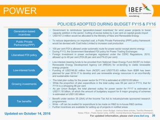2626
Updated on October 14, 2016
For updated information, please visit www.ibef.org
POLICIES ADOPTED DURING BUDGET FY15 & FY16
Source: Union Budget, Various News articles, TechSci Research,
Notes: PSUs - Public Sector Units, CERC: Central Electricity Regulatory Commission
POWER
Generation-based
incentives
• Government to reintroduce 'generation-based incentives' for wind power projects to boost
capacity addition in the sector; Cutting of excise duties by 2 per cent on capital goods import
• USD147.3 million would be allocated to the Ministry of New and Renewable Energy
• To reduce dependency on imported coal, a Public Private Partnership (PPP) policy framework
would be devised with Coal India Limited to increase coal production
Liberalised FDI policy
• 100 per cent FDI is allowed under automatic route for power sector except atomic energy
• During FY13, the Government liberalised FDI policy for Power Trading Exchanges
• Foreign Investment in power exchanges registered under the CERC Regulations, 2010,
allowed up to 49 per cent (FDI-26 per cent and FII-23 per cent)
Low-interest funds
• Low-interest–bearing funds to be provided from National Clean Energy Fund (NCEF) to Indian
Renewable Energy Development Agency Ltd (IREDA) for on-lending to viable renewable
energy projects
• Funding of USD746.82 million from (NCEF) and USD775.63 million from IEBR has been
planned for year 2016-17 to develop and use renewable energy resources in an eco-friendly
and sustainable manner
Growing investments
• The total plan outlay for the power sector for FY16 is estimated at USD10.05 billion
• While the proportion of plan expenditure in the total outlay was 59 per cent in FY13, that for
FY14 is a whopping 96 per cent
• As per Union Budget, the total planned outlay for power sector for FY17 is estimated at
USD11.18 billion, of which the amount of budgetary support for 8 major grouping of schemes
is estimated at USD1.82 billion
Tax benefits
• Benefit under section 35 (2AA) of the Income Tax Act to industry/private sponsored research
programmers
• Write – off can be availed for expenditure to be made on R&D to in-house R&D centres
• Further incentives are available for setting up of projects in notified areas
Public Private
Partnership(PPP)
 