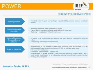 2727
Updated on October 14, 2016
For updated information, please visit www.ibef.org
Source: Ministry of Power, Various News articles, TechSci Research
RECENT POLICIES ADOPTED
POWER
Spinning Reserve • In order to meet the peak load shortages and grid stability, spinning reserves have been
created
Energy Conservation
Campaign
• Replacing nationwide street lights with LED lights
• Plan to save 10 per cent energy that would light up 11 crore lives
• Replacing 1 crore bulbs in Delhi within one year
National Mission on
Enhanced Energy
Efficiency
• In August 2014, Government had launched the policy with an investment of USD128
million
• Funds energy efficient electrical appliances
• Implementation of Two schemes – Deen Dayal Upadhyay Gram Jyoti Yojana(DDUGJY)
and Integrated Power Development Scheme (IPDS) for rural and urban areas
• 24/7 power for rural homes
• Farmers will get power from a separate line
• Implementation of a new scheme – Ujwal DISCOM Assurance Yojana (UDAY) which
would enable electrification for all villages by reducing losses through programmes that
involve public participation
Power to the people
 