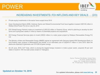 2929
Updated on October 14, 2016
For updated information, please visit www.ibef.org
Source: Thomson One Banker, Industry News,
VC Circle, TechSci Research
Notes: FDI - Foreign Direct Investment,
PE - Private Equity, Thomson One Banker
INCREASING INVESTMENTS: FDI INFLOWS AND KEY DEALS … (2/3)
POWER
Private equity investments in the sector have surged since 2010
Asian Development Bank (ADB), Goldman Sachs and Global Environmental Fund have together invested USD140 million in
ReNew Wind Power Pvt Ltd on July 03, 2014
EIG Global Energy Partners made an investment of USD125 million in Greenko Group, which is planning to develop its wind
farms and hydropower assets in India by means of Greenfield projects and acquisitions
GE Energy Financial Services plans to invest USD24 million in a solar power project by Welspun Renewables Energy Pvt
Ltd.
The Ministry of New and Renewable Energy (MNRE) signed an agreement with Germany-based KfW Development Bank, to
fund floating solar projects in Maharashtra and Kerala, at an estimated cost of USD44.47 million in June 2016. Both the
plants are expected to generate over 310 GW of green energy
On 20 June, 2016, CLP India, which is among the largest foreign investors in India’s power sector, acquired 49 per cent
stake in Suzlon’s 100 mw-solar power project in Telangana
 