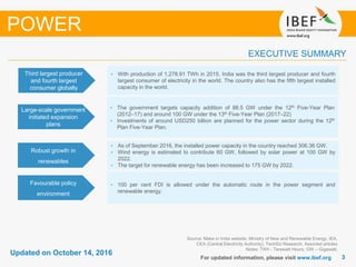 33
Updated on October 14, 2016
For updated information, please visit www.ibef.org
EXECUTIVE SUMMARY
POWER
Source: Make in India website, Ministry of New and Renewable Energy, IEA,
CEA (Central Electricity Authority), TechSci Research, Assorted articles
Notes: TWh - Terawatt Hours, GW – Gigawatt,
Third largest producer
and fourth largest
consumer globally
• With production of 1,278.91 TWh in 2015, India was the third largest producer and fourth
largest consumer of electricity in the world. The country also has the fifth largest installed
capacity in the world.
Large-scale government
initiated expansion
plans
• The government targets capacity addition of 88.5 GW under the 12th Five-Year Plan
(2012–17) and around 100 GW under the 13th Five-Year Plan (2017–22)
• Investments of around USD250 billion are planned for the power sector during the 12th
Plan Five-Year Plan.
Robust growth in
renewables
• As of September 2016, the installed power capacity in the country reached 306.36 GW.
• Wind energy is estimated to contribute 60 GW, followed by solar power at 100 GW by
2022.
• The target for renewable energy has been increased to 175 GW by 2022.
Favourable policy
environment
• 100 per cent FDI is allowed under the automatic route in the power segment and
renewable energy.
 