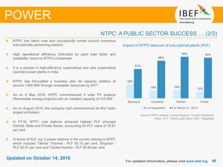 4040
Updated on October 14, 2016
For updated information, please visit www.ibef.org
POWER
Source: NTPC website, Annual Reports, TechSci Research
Notes: PLF - Plant Load Factor, MW - Megawatt
Impact of NTPC takeover of sub-optimal plants (PLF)
NTPC has taken over and successfully turned around numerous
sub-optimally performing stations
High operational efficiency (indicated by plant load factor and
availability factor) is NTPC’s trademark
It is a pioneer in high-efficiency supercritical and ultra supercritical
coal-bed power plants in India
NTPC has formulated a business plan for capacity addition of
around 1,000 MW through renewable resources by 2017
As on 9 May 2016, NTPC commissioned 9 solar PV projects
(Renewable energy projects) with an installed capacity of 310 MW.
As on August 2015, the company had commissioned its first hydro
project at Koldam
In FY16, NTPC coal stations achieved highest PLF amongst
Central, State and Private Sector, accounting for PLF value of 78.61
per cent
In terms of PLF, top 3 power stations in the country belong to NTPC
which includes Talcher Thermal - PLF 93.15 per cent, Singrauli -
PLF 92.61 per cent and Talcher-Kaniha - PLF 90.95 per cent
NTPC: A PUBLIC SECTOR SUCCESS … (2/3)
32%
18% 19%
15%
67%
86%
95% 93%
Badarpur Unchahar Talcher Tanda
As of Acquisition For March 31, 2014
 