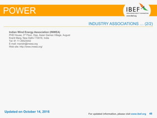 4848
Updated on October 14, 2016
INDUSTRY ASSOCIATIONS … (2/2)
Indian Wind Energy Association (INWEA)
PHD House, 3rd Floor, Opp. Asian Games Village, August
Kranti Marg, New Delhi-110016, India
Tel: 91 11 26523042
E-mail: manish@inwea.org
Web site: http://www.inwea.org/
For updated information, please visit www.ibef.org
POWER
 