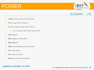 4949
Updated on October 14, 2016
GLOSSARY … (1/2)
CAGR: Compound Annual Growth Rate
FDI: Foreign Direct Investment
FY: Indian Financial Year (April to March)
So FY10 implies April 2009 to March 2010
GW: Gigawatt
M&A: Merger and Acquisition
MW: Megawatt
NBFC: Non-Banking Financial Company
PE: Private Equity
PLF: Plant Load Factor
R&D: Research and Development
For updated information, please visit www.ibef.org
POWER
 