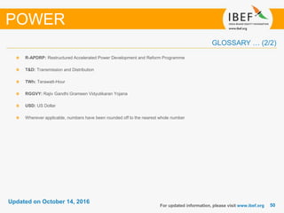 5050
Updated on October 14, 2016
R-APDRP: Restructured Accelerated Power Development and Reform Programme
T&D: Transmission and Distribution
TWh: Terawatt-Hour
RGGVY: Rajiv Gandhi Grameen Vidyutikaran Yojana
USD: US Dollar
Wherever applicable, numbers have been rounded off to the nearest whole number
For updated information, please visit www.ibef.org
POWER
GLOSSARY … (2/2)
 