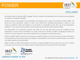 5252
Updated on October 14, 2016
India Brand Equity Foundation (IBEF) engaged TechSci to prepare this presentation and the same has been prepared
by TechSci in consultation with IBEF.
All rights reserved. All copyright in this presentation and related works is solely and exclusively owned by IBEF. The
same may not be reproduced, wholly or in part in any material form (including photocopying or storing it in any
medium by electronic means and whether or not transiently or incidentally to some other use of this presentation),
modified or in any manner communicated to any third party except with the written approval of IBEF.
This presentation is for information purposes only. While due care has been taken during the compilation of this
presentation to ensure that the information is accurate to the best of TechSci and IBEF’s knowledge and belief, the
content is not to be construed in any manner whatsoever as a substitute for professional advice.
TechSci and IBEF neither recommend nor endorse any specific products or services that may have been mentioned in
this presentation and nor do they assume any liability or responsibility for the outcome of decisions taken as a result of
any reliance placed on this presentation.
Neither TechSci nor IBEF shall be liable for any direct or indirect damages that may arise due to any act or omission
on the part of the user due to any reliance placed or guidance taken from any portion of this presentation.
For updated information, please visit www.ibef.org
DISCLAIMER
POWER
 