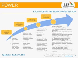 77
Updated on October 14, 2016
For updated information, please visit www.ibef.org
EVOLUTION OF THE INDIAN POWER SECTOR
Source: MNRE, Corporate Catalyst India, IFLR, TechSci Research
• Electricity
(Supply) Act
1948
• Establishment
of semi-
autonomous
State Electricity
Boards (SEBs)
• Industrial Policy
Resolution (1956)
• Generation and
distribution of power
under state
ownership
• Power losses,
subsidies,
infrastructure
bottlenecks and
resource constraints
• Legislative and policy
initiatives (1991)
• Private sector
participation in
generation
• Fast-track clearing
mechanism of private
investment proposals
• Electricity Regulatory
Commissions Act
(1998) for establishing
Central and State
Electricity Regulatory
Commissions and
rationalisation of tariffs
Before 1956
Introductory
Stage
1956–1991
Nationalisation
Stage
1991–2003
Liberalisation Era
2003 onwards
Growth Era
• Electricity Act (2003)
• National Tariff Policy (2006)
• New renewable energy policy have been
announced
• Amendments made in Electricity Act so as
to create competition
• Implementation of Deen Dayal Upadhyay
Gram Jyoti Yojana (DDUGJY) and
Integrated Power Development Scheme
for rural and urban areas respectively
• Implementation of Ujwal DISCOM
Assurance Yojana (UDAY) which would
enable electrification to all villages and
tracking it using the Grameen Vidyutikaran
App
• Amendment in National Tariff Policy
(2016) has been made, wherein
government is focusing more on
sustainable utilisation of renewable energy
resources
POWER
 