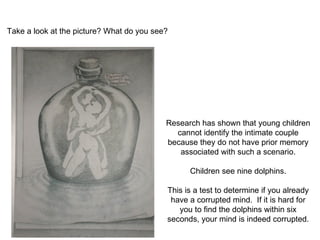 Take a look at the picture? What do you see?   Research has shown that young children cannot identify the intimate couple because they do not have prior memory associated with such a scenario. Children see nine dolphins. This is a test to determine if you already have a corrupted mind.  If it is hard for you to find the dolphins within six seconds, your mind is indeed corrupted. 