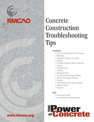 Concrete
Construction
Troubleshooting
Tips
Problems
	 • Air Loss During Concrete Pumping
	 • Blistering
	 • Bugholes (Surface Air Voids)
	 • Crazing
	 • Crusting Surfaces (Wavy Surfaces)
	 • Curling
	 • Discolouration
	 • Dusting
	 • Honeycombing
	 • Low Concrete Strength Results
	 • Plastic Shrinkage Cracking
	 • Scaling
	 • Uncontrolled Shrinkage Cracking
	 • Mortar Flaking
	 • Popouts
Aids
	 • Conversion Table
	 • Concrete Quick Specifications
www.rmcao.org
 