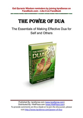 Get Quranic Wisdom reminders by joining IqraSense on
         FaceBook.com – Like it on FaceBook




        THE POWER OF DUA
The Essentials of Making Effective Dua for
             Self and Others




        Published By: IqraSense.com (www.IqraSense.com)
        Distributed By: HilalPlaza.com (www.HilalPlaza.com)
To provide comments on this e-book or to join the discussion, please
          visit http://www.IqraSense.com/power-of-Dua
 