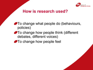 How is research used? To change what people do (behaviours, policies) To change how people think (different debates, different voices) To change how people feel 