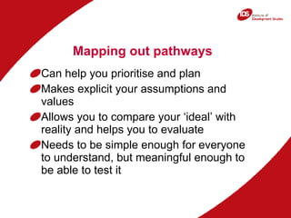 Mapping out pathways Can help you prioritise and plan Makes explicit your assumptions and values Allows you to compare your ‘ideal’ with reality and helps you to evaluate Needs to be simple enough for everyone to understand, but meaningful enough to be able to test it 