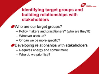 Identifying target groups and building relationships with stakeholders Who are our target groups? Policy makers and practitioners? (who are they?!) Whoever uses us? Or can we be more specific? Developing relationships with stakeholders Requires energy and commitment Who do we prioritise? 