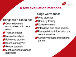 A few evaluation methods Things we’ve tried: Web statistics Usability testing Questionnaires Interviews and case studies Research into information and communication Advisory groups and editorial panels Things we’d like to do: Counterfactuals (comparison with non-users) Tracker studies Network analysis Follow-up studies Benchmarking??? Readers panels Most significant change approach  