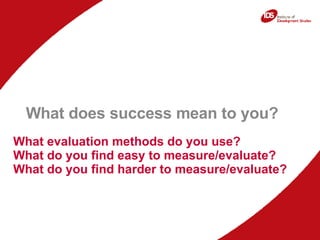 What evaluation methods do you use? What do you find easy to measure/evaluate? What do you find harder to measure/evaluate? What does success mean to you?  