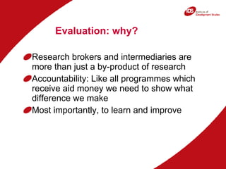 Evaluation: why?  Research brokers and intermediaries are more than just a by-product of research Accountability: Like all programmes which receive aid money we need to show what difference we make Most importantly, to learn and improve 