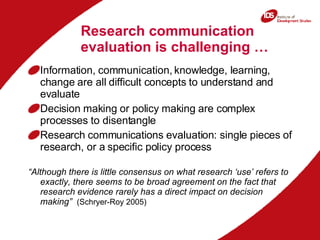 Research communication evaluation is challenging … Information, communication, knowledge, learning, change are all difficult concepts to understand and evaluate Decision making or policy making are complex processes to disentangle Research communications evaluation: single pieces of research, or a specific policy process “ Although there is little consensus on what research ‘use’ refers to exactly, there seems to be broad agreement on the fact that research evidence rarely has a direct impact on decision making”   (Schryer-Roy 2005) 
