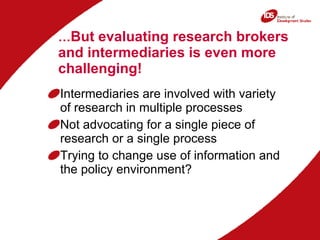 … But evaluating research brokers and intermediaries is even more challenging! Intermediaries are involved with variety of research in multiple processes Not advocating for a single piece of research or a single process Trying to change use of information and the policy environment? 