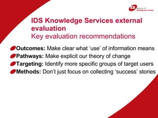 IDS Knowledge Services external evaluation Key evaluation recommendations Outcomes:  Make clear what ‘use’ of information means Pathways:  Make explicit our theory of change Targeting:  Identify more specific groups of target users Methods:  Don’t just focus on collecting ‘success’ stories 