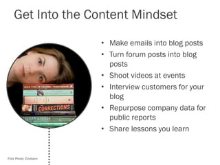 Get Into the Content Mindset
• Make emails into blog posts
• Turn forum posts into blog
posts
• Shoot videos at events
• Interview customers for your
blog
• Repurpose company data for
public reports
• Share lessons you learn
Flick Photo: Cindiann
 