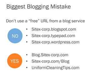 Biggest Blogging Mistake
Don’t use a “free” URL from a blog service
NO
YES
• Sitex-corp.blogspot.com
• Sitex-corp.typepad.com
• Sitex-corp.wordpress.com
• Blog.Sitex-corp.com
• Sitex-corp.com/Blog
• UniformCleaningTips.com
 
