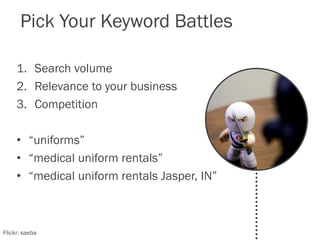 Pick Your Keyword Battles
1. Search volume
2. Relevance to your business
3. Competition
• “uniforms”
• “medical uniform rentals”
• “medical uniform rentals Jasper, IN”
Flickr: saeba
 