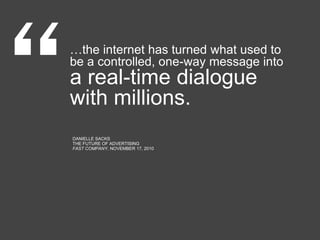 …the internet has turned what used to
be a controlled, one-way message into
a real-time dialogue
with millions.
DANIELLE SACKS
THE FUTURE OF ADVERTISING
FAST COMPANY, NOVEMBER 17, 2010
 