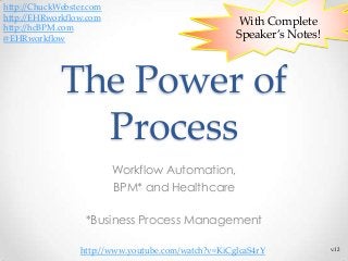 With Complete
Speaker’s Notes!
The Power of
Process
Workflow Automation,
BPM* and Healthcare
*Business Process Management
v.12
http://ChuckWebster.com
http://EHRworkflow.com
http://hcBPM.com
@EHRworkflow
http://www.youtube.com/watch?v=KiCglcaS4rY
 