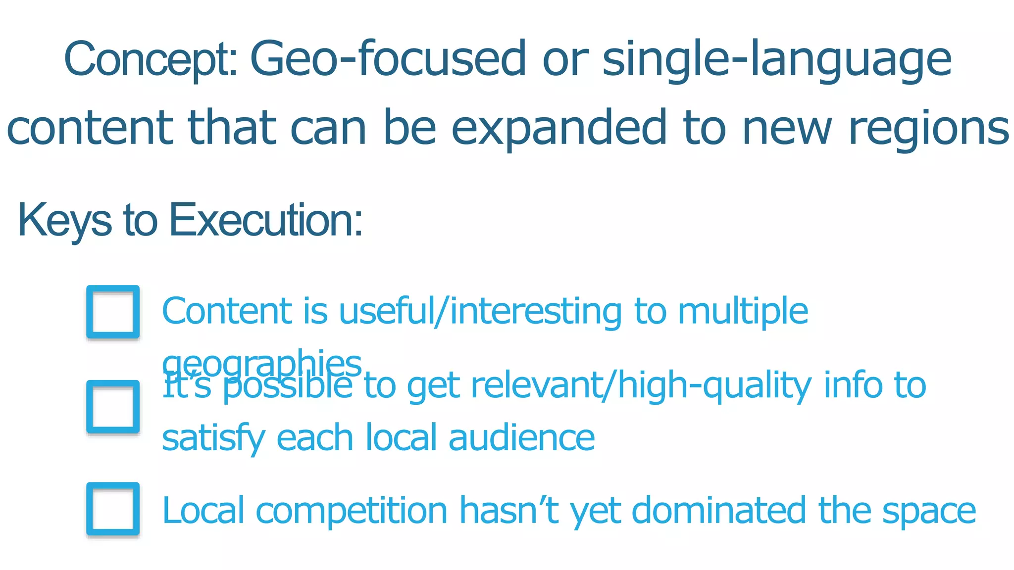 Keys to Execution:
Content is useful/interesting to multiple
geographies
It’s possible to get relevant/high-quality info to
satisfy each local audience
Local competition hasn’t yet dominated the space
Concept: Geo-focused or single-language
content that can be expanded to new regions
 