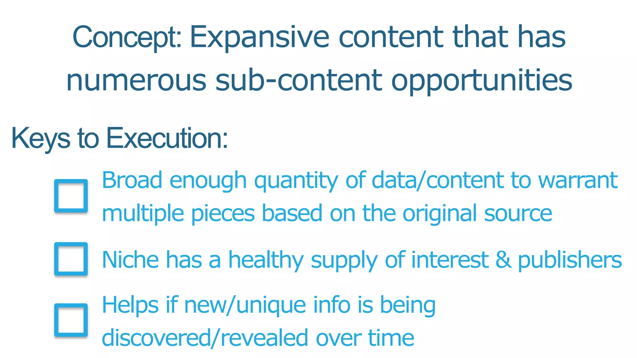 Keys to Execution:
Broad enough quantity of data/content to warrant
multiple pieces based on the original source
Niche has a healthy supply of interest & publishers
Helps if new/unique info is being
discovered/revealed over time
Concept: Expansive content that has
numerous sub-content opportunities
 